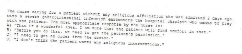 The nurse caring for a patient without any religious affiliation who was admitted 2 days ago with a severe gastrointestinal infection encounters the hospital chaplain who wants to pray with the patient. The most appropriate response by the nurse is:
A) "That is a wonderful idea. I am sure that the patient will find comfort in that."
B) "Before you do that, we need to get the patient's permission."
C) "I need to get an order from the doctor."
D) "I don't think the patient wants any religious interventions."