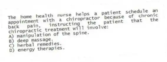 The home health nurse helps a patient schedule an appointment with a chiropractor because of chronic back pain, instructing the patient that the chiropractic treatment will involve:
A) manipulation of the spine.
B) deep massage.
C) herbal remedies.
D) energy therapies.