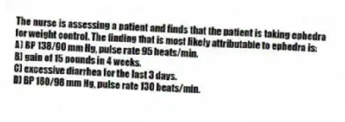 The nurse is assessing a patient and finds that the patient is taking ephedra for weight control. The finding that is most likely attributable to ephedra is:
A) BP 138/90 mm Hg, pulse rate 95 beats/min.
B) gain of 15 pounds in 4 weeks.
C) excessive diarrhea for the last 3 days.
D) BP 180/98 mm Hg, pulse rate 130 beats/min.