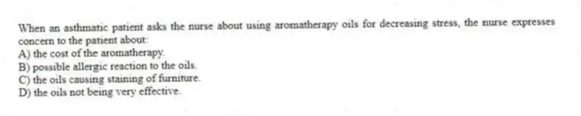 When an asthmatic patient asks the nurse about using aromatherapy oils for decreasing stress, the nurse expresses concern to the patient about:
A) the cost of the aromatherapy.
B) possible allergic reaction to the oils.
C) the oils causing staining of furniture.
D) the oils not being very effective.