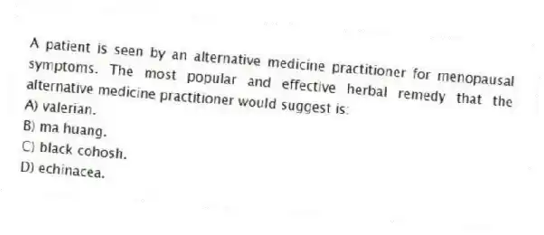 A patient is seen by an alternative medicine practitioner for menopausal symptoms. The most popular and effective herbal remedy that the alternative medicine practitioner would suggest is:
A) valerian.
B) ma huang.
C) black cohosh.
D) echinacea.