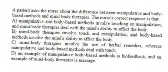 A patient asks the nurse about the difference between manipulative and body-based methods and mind-body therapies. The nurse's correct response is that:
A) manipulative and body-based methods involve touching or manipulation, and mind-body therapies deal with the mind's ability to affect the body.
B) mind-body therapies involve touch and manipulation, and body-based methods involve the mind's ability to affect the body.
C) mind-body therapies involve the use of herbal remedies, whereas manipulative and body-based methods deal with touch.
D) an example of manipulative body-based methods is biofeedback, and an example of mind-body therapies is massage.