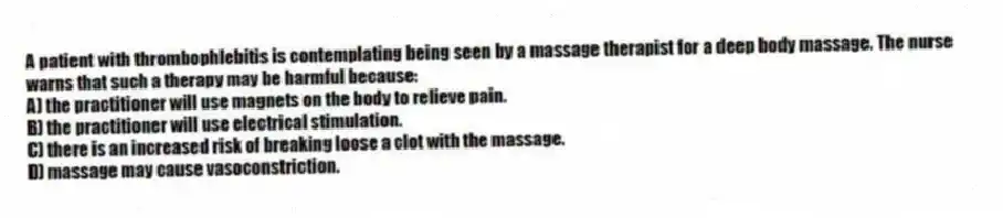 A patient with thrombophlebitis is contemplating being seen by a massage therapist for a deep body massage. The nurse warns that such a therapy may be harmful because:
A) the practitioner will use magnets on the body to relieve pain.
B) the practitioner will use electrical stimulation.
C) there is an increased risk of breaking loose a clot with the massage.
D) massage may cause vasoconstriction.