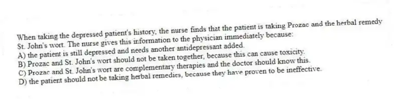 When taking the depressed patient's history, the nurse finds that the patient is taking Prozac and the herbal remedy St. John's wort. The nurse gives this information to the physician immediately because:
A) the patient is still depressed and needs another antidepressant added.
B) Prozac and St. John's wort should not be taken together, because this can cause toxicity.
C) Prozac and St. John's wort are complementary therapies and the doctor should know this.
D) the patient should not be taking herbal remedies, because they have proven to be ineffective.