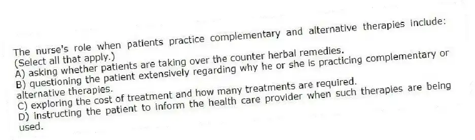 The nurse's role when patients practice complementary and alternative therapies include: (Select all that apply.)
A) asking whether patients are taking over the counter herbal remedies.
B) questioning the patient extensively regarding why he or she is practicing complementary or alternative therapies.
C) exploring the cost of treatment and how many treatments are required.
D) instructing the patient to inform the health care provider when such therapies are being used.
