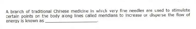 A branch of traditional Chinese medicine in which very fine needles are used to stimulate certain points on the body along lines called meridians to increase or disperse the flow of energy is known as _____________________.