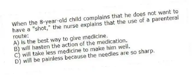 When the 8-year-old child complains that he does not want to have a "shot," the nurse explains that the use of a parenteral route:
A) is the best way to give medicine.
B) will hasten the action of the medication.
C) will take less medicine to make him well.
D) will be painless because the needles are so sharp.