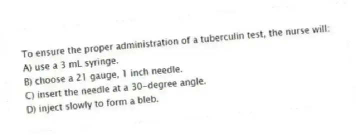 To ensure the proper administration of a tuberculin test, the nurse will:
A) use a 3 mL syringe.
B) choose a 21 gauge, 1 inch needle.
C) insert the needle at a 30-degree angle.
D) inject slowly to form a bleb.