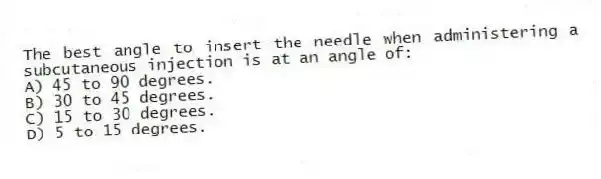 The best angle to insert the needle when administering a subcutaneous injection is at an angle of:
A) 45 to 90 degrees.
B) 30 to 45 degrees.
C) 15 to 30 degrees.
D) 5 to 15 degrees.