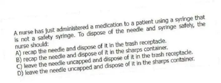 A nurse has just administered a medication to a patient using a syringe that is not a safety syringe. To dispose of the needle and syringe safely, the nurse should:
A) recap the needle and dispose of it in the trash receptacle.
B) recap the needle and dispose of it in the sharps container.
C) leave the needle uncapped and dispose of it in the trash receptacle.
D) leave the needle uncapped and dispose of it in the sharps container.