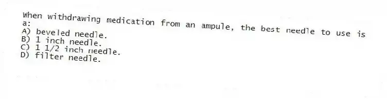 When withdrawing medication from an ampule, the best needle to use is a:
A) beveled needle.
B) 1 inch needle.
C) 1 1/2 inch needle.
D) filter needle.