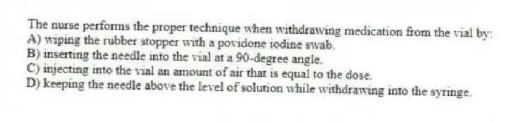 The nurse performs the proper technique when withdrawing medication from the vial by:
A) wiping the rubber stopper with a povidone iodine swab.
B) inserting the needle into the vial at a 90-degree angle.
C) injecting into the vial an amount of air that is equal to the dose.
D) keeping the needle above the level of solution while withdrawing into the syringe.