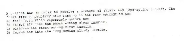 A patient has an order to receive a mixture of short- and long-acting insulin. The first step to properly draw them up in the same syringe is to:
A) shake both vials vigorously before use.
B) inject air into the short acting clear insulin.
C) withdraw the short acting clear insulin.
D) inject air into the long acting cloudy insulin.