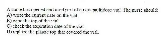 A nurse has opened and used part of a new multidose vial. The nurse should:
A) write the current date on the vial.
B) wipe the top of the vial.
C) check the expiration date of the vial.
D) replace the plastic top that covered the vial.