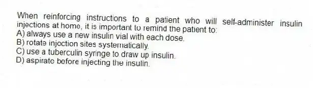 When reinforcing instructions to a patient who will self-administer insulin injections at home, it is important to remind the patient to:
A) always use a new insulin vial with each dose.
B) rotate injection sites systematically.
C) use a tuberculin syringe to draw up insulin.
D) aspirate before injecting the insulin.