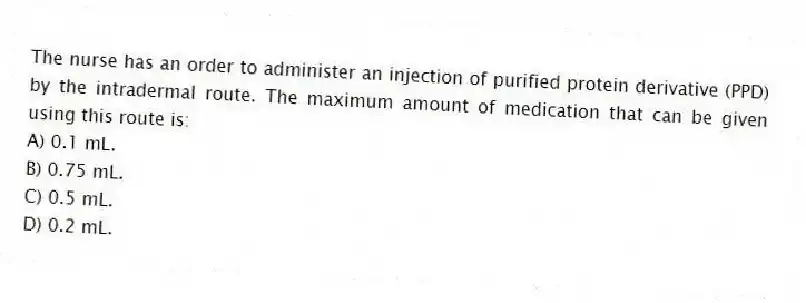 The nurse has an order to administer an injection of purified protein derivative (PPD) by the intradermal route. The maximum amount of medication that can be given using this route is:
A) 0.1 mL.
B) 0.75 mL.
C) 0.5 mL.
D) 0.2 mL.