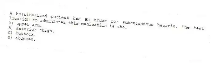 A hospitalized patient has an order for subcutaneous heparin. The best location to administer this medication is the:
A) upper arm.
B) anterior thigh.
C) buttock.
D) abdomen.