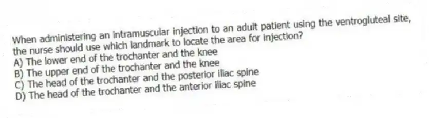 When administering an intramuscular injection to an adult patient using the ventrogluteal site, the nurse should use which landmark to locate the area for injection?
A) The lower end of the trochanter and the knee
B) The upper end of the trochanter and the knee
C) The head of the trochanter and the posterior iliac spine
D) The head of the trochanter and the anterior iliac spine