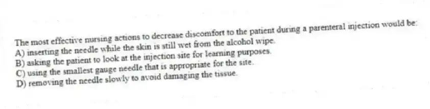 The most effective nursing actions to decrease discomfort to the patient during a parenteral injection would be:
A) inserting the needle while the skin is still wet from the alcohol wipe.
B) asking the patient to look at the injection site for learning purposes.
C) using the smallest gauge needle that is appropriate for the site.
D) removing the needle slowly to avoid damaging the tissue.