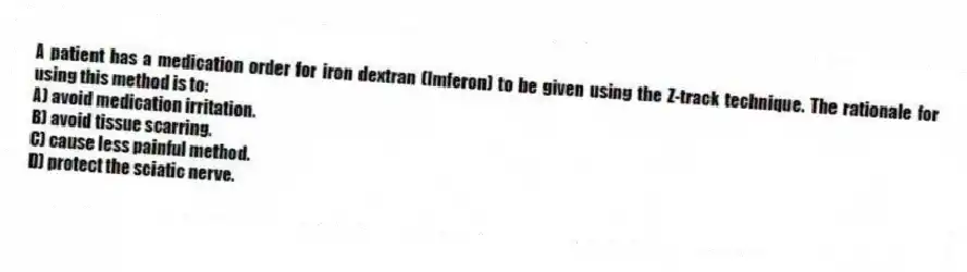 A patient has a medication order for iron dextran (Imferon) to be given using the Z-track technique. The rationale for using this method is to:
A) avoid medication irritation.
B) avoid tissue scarring.
C) cause less painful method.
D) protect the sciatic nerve.