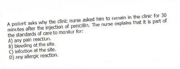 A patient asks why the clinic nurse asked him to remain in the clinic for 30 minutes after the injection of penicillin. The nurse explains that it is part of the standards of care to monitor for:
A) any pain reaction.
B) bleeding at the site.
C) infection at the site.
D) any allergic reaction.