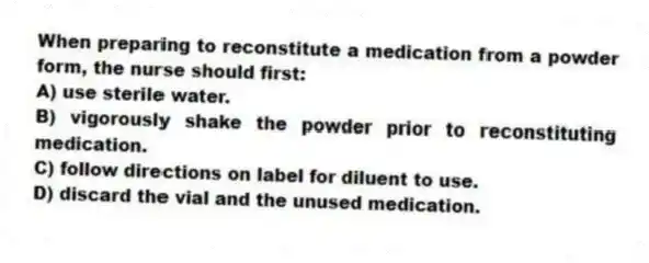 When preparing to reconstitute a medication from a powder form, the nurse should first:
A) use sterile water.
B) vigorously shake the powder prior to reconstituting medication.
C) follow directions on label for diluent to use.
D) discard the vial and the unused medication.