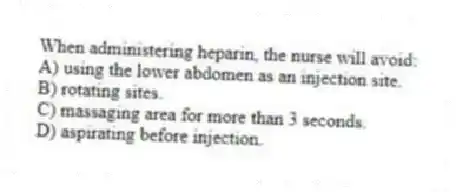 When administering heparin, the nurse will avoid:
A) using the lower abdomen as an injection site.
B) rotating sites.
C) massaging area for more than 3 seconds.
D) aspirating before injection.