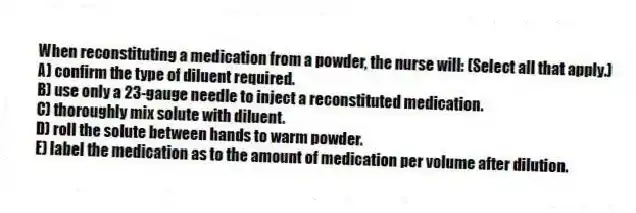 When reconstituting a medication from a powder, the nurse will: (Select all that apply.)
A) confirm the type of diluent required.
B) use only a 23-gauge needle to inject a reconstituted medication.
C) thoroughly mix solute with diluent.
D) roll the solute between hands to warm powder.
E) label the medication as to the amount of medication per volume after dilution.