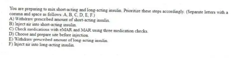 You are preparing to mix short-acting and long-acting insulin. Prioritize these steps accordingly. (Separate letters with a comma and space as follows: A, B, C, D, E, F.)
A) Withdraw prescribed amount of short-acting insulin.
B) Inject air into short-acting insulin.
C) Check medications with eMAR and MAR using three medication checks.
D) Choose and prepare site before injection.
E) Withdraw prescribed amount of long-acting insulin.
F) Inject air into long-acting insulin.