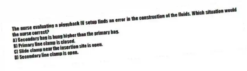 The nurse evaluating a piggyback IV setup finds an error in the construction of the fluids. Which situation would the nurse correct?
A) Secondary bag is hung higher than the primary bag.
B) Primary line clamp is closed.
C) Slide clamp near the insertion site is open.
D) Secondary line clamp is open.
