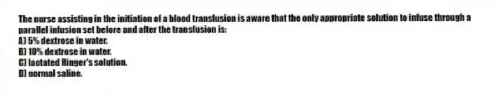 The nurse assisting in the initiation of a blood transfusion is aware that the only appropriate solution to infuse through a parallel infusion set before and after the transfusion is:
A) 5% dextrose in water.
B) 10% dextrose in water.
C) lactated Ringer's solution.
D) normal saline.