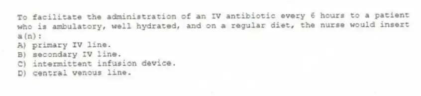 To facilitate the administration of an IV antibiotic every 6 hours to a patient who is ambulatory, well hydrated, and on a regular diet, the nurse would insert a(n):
A) primary IV line.
B) secondary IV line.
C) intermittent infusion device.
D) central venous line.