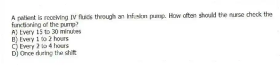 A patient is receiving IV fluids through an infusion pump. How often should the nurse check the functioning of the pump?
A) Every 15 to 30 minutes
B) Every 1 to 2 hours
C) Every 2 to 4 hours
D) Once during the shift