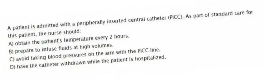 A patient is admitted with a peripherally inserted central catheter (PICC). As part of standard care for this patient, the nurse should:
A) obtain the patient's temperature every 2 hours.
B) prepare to infuse fluids at high volumes.
C) avoid taking blood pressures on the arm with the PICC line.
D) have the catheter withdrawn while the patient is hospitalized.