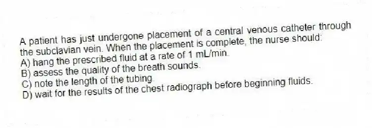 A patient has just undergone placement of a central venous catheter through the subclavian vein. When the placement is complete, the nurse should:
A) hang the prescribed fluid at a rate of 1 mL/min.
B) assess the quality of the breath sounds.
C) note the length of the tubing.
D) wait for the results of the chest radiograph before beginning fluids.