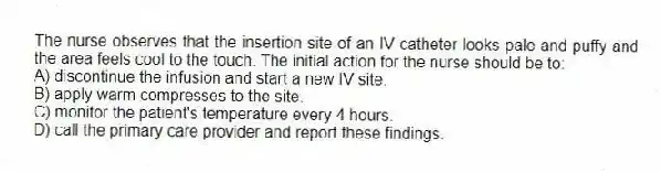 The nurse observes that the insertion site of an IV catheter looks pale and puffy and the area feels cool to the touch. The initial action for the nurse should be to:
A) discontinue the infusion and start a new IV site.
B) apply warm compresses to the site.
C) monitor the patient's temperature every 4 hours.
D) call the primary care provider and report these findings.
