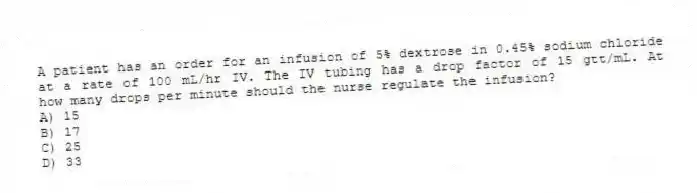 A patient has an order for an infusion of 5% dextrose in 0.45% sodium chloride at a rate of 100 mL/hr IV. The IV tubing has a drop factor of 15 gtt/mL. At how many drops per minute should the nurse regulate the infusion?
A) 15
B) 17
C) 25
D) 33