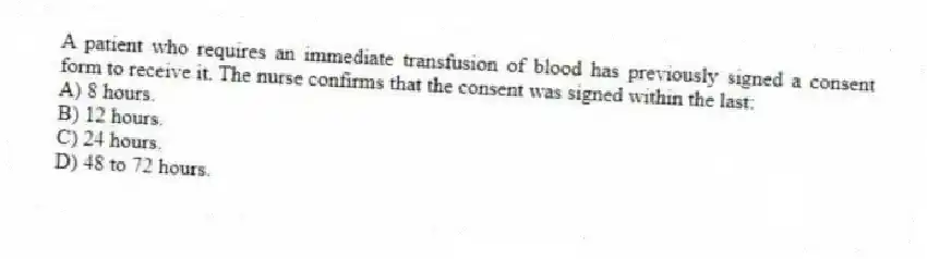 A patient who requires an immediate transfusion of blood has previously signed a consent form to receive it. The nurse confirms that the consent was signed within the last:
A) 8 hours.
B) 12 hours.
C) 24 hours.
D) 48 to 72 hours.
