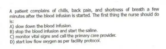 A patient complains of chills, back pain, and shortness of breath a few minutes after the blood infusion is started. The first thing the nurse should do is:
A) slow down the blood infusion.
B) stop the blood infusion and start the saline.
C) monitor vital signs and call the primary care provider.
D) start low flow oxygen as per facility protocol.