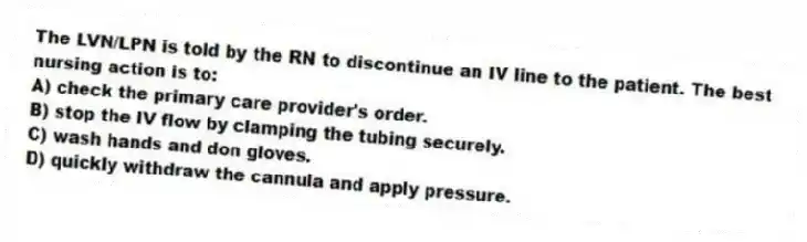 The LVN/LPN is told by the RN to discontinue an IV line to the patient. The best nursing action is to:
A) check the primary care provider's order.
B) stop the IV flow by clamping the tubing securely.
C) wash hands and don gloves.
D) quickly withdraw the cannula and apply pressure.