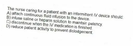 The nurse caring for a patient with an intermittent IV device should:
A) attach continuous fluid infusion to the device.
B) infuse saline or heparin solution to maintain patency.
C) discontinue when the IV medication is finished.
D) reduce patient activity to prevent dislodgement.