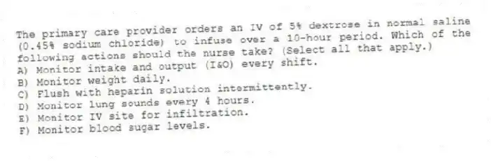 The primary care provider orders an IV of 5% dextrose in normal saline (0.45% sodium chloride) to infuse over a 10-hour period. Which of the following actions should the nurse take? (Select all that apply.)
A) Monitor intake and output (I&O) every shift.
B) Monitor weight daily.
C) Flush with heparin solution intermittently.
D) Monitor lung sounds every 4 hours.
E) Monitor IV site for infiltration.
F) Monitor blood sugar levels.