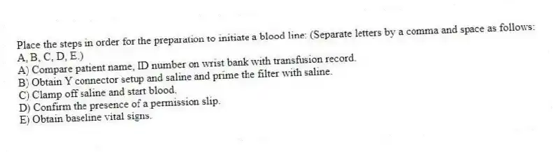 Place the steps in order for the preparation to initiate a blood line: (Separate letters by a comma and space as follows: A, B, C, D, E.)
A) Compare patient name, ID number on wrist bank with transfusion record.
B) Obtain Y connector setup and saline and prime the filter with saline.
C) Clamp off saline and start blood.
D) Confirm the presence of a permission slip.
E) Obtain baseline vital signs.