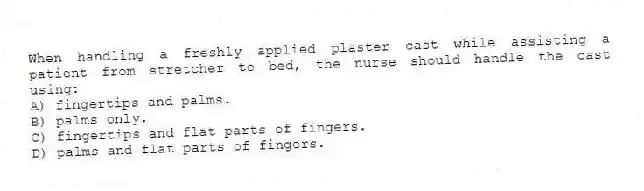 When handling a freshly applied plaster cast while assisting a patient from stretcher to bed, the nurse should handle the cast using:
A) fingertips and palms.
B) palms only.
C) fingertips and flat parts of fingers.
D) palms and flat parts of fingers.