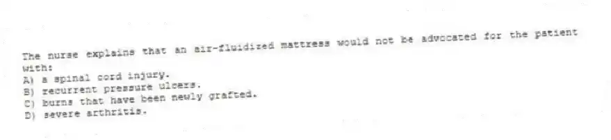 The nurse explains that an air-fluidized mattress would not be advocated for the patient with:
A) a spinal cord injury.
B) recurrent pressure ulcers.
C) burns that have been newly grafted.
D) severe arthritis.