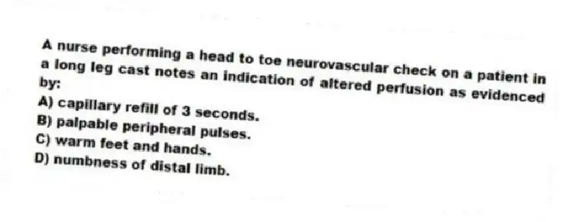 A nurse performing a head to toe neurovascular check on a patient in a long leg cast notes an indication of altered perfusion as evidenced by:
A) capillary refill of 3 seconds.
B) palpable peripheral pulses.
C) warm feet and hands.
D) numbness of distal limb.