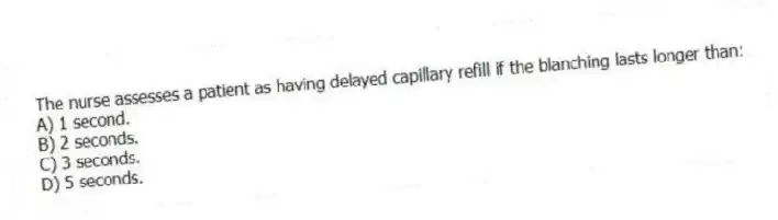 The nurse assesses a patient as having delayed capillary refill if the blanching lasts longer than:
A) 1 second.
B) 2 seconds.
C) 3 seconds.
D) 5 seconds.