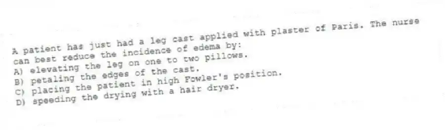A patient has just had a leg cast applied with plaster of Paris. The nurse can best reduce the incidence of edema by:
A) elevating the leg on one to two pillows.
B) petaling the edges of the cast.
C) placing the patient in high Fowler's position.
D) speeding the drying with a hair dryer.