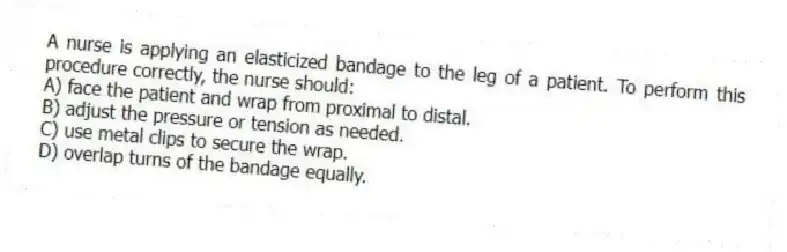 A nurse is applying an elasticized bandage to the leg of a patient. To perform this procedure correctly, the nurse should:
A) face the patient and wrap from proximal to distal.
B) adjust the pressure or tension as needed.
C) use metal clips to secure the wrap.
D) overlap turns of the bandage equally.