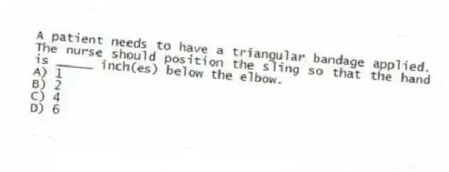 A patient needs to have a triangular bandage applied. The nurse should position the sling so that the hand is _____ inch(es) below the elbow.
A) 1
B) 2
C) 4
D) 6